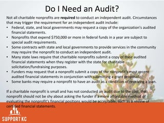 Do I Need an Audit?
Not all charitable nonprofits are required to conduct an independent audit. Circumstances
that may trigger the requirement for an independent audit include:
• Federal, state, and local governments may request a copy of the organization's audited
financial statements.
• Nonprofits that expend $750,000 or more in federal funds in a year are subject to
special audit requirements.
• Some contracts with state and local governments to provide services in the community
may require the nonprofit to conduct an independent audit.
• Many state laws require that charitable nonprofits submit a copy of their audited
financial statements when they register with the state for charitable
solicitation/fundraising purposes.
• Funders may request that a nonprofit submit a copy of the nonprofit’s most recent
audited financial statements in conjunction with submitting a grant proposal.
• Some banks may require a nonprofit to have an audit as a condition of receiving a loan.
If a charitable nonprofit is small and has not conducted an audit due to the cost, the
nonprofit should not be shy about asking the funder if a more affordable method of
evaluating the nonprofit's financial positions would be acceptable, such as a review of
certified financial statements.
 