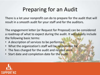 Preparing for an Audit
There is a lot your nonprofit can do to prepare for the audit that will
result in a smooth audit for your staff and for the auditors.
The engagement letter (or Request for Proposal) can be considered
a roadmap of what to expect during the audit. It will usually include
the following basic terms:
• A description of services to be performed
• What the organization's staff will be responsible for
• The fees charged for the audit and related work
• Start date and completion date for the audit
 