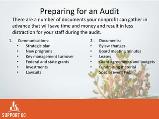 Preparing for an Audit
1. Communications:
• Strategic plan
• New programs
• Key management turnover
• Federal and state grants
• Investments
• Lawsuits
2. Documents:
• Bylaw changes
• Board meeting minutes
• Leases
• Grant agreements and budgets
• Fundraising material
• Special event P&L
There are a number of documents your nonprofit can gather in
advance that will save time and money and result in less
distraction for your staff during the audit.
 