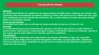 Combustíveis fósseis
Definição
Os combustíveis fósseis são substâncias de origem mineral, formados pelos compostos de carbono. São
originados pela decomposição de resíduos orgânicos. Porém, este processo leva milhões de anos. Logo,
são considerados recursos naturais não renováveis. São os mais usados no mundo para gerar energia
elétrica e movimentar veículos.
Onde são encontrados
Os combustíveis fósseis são encontrados em áreas profundas do solo ou no fundo do mar.
Exemplos
Os combustíveis fósseis mais conhecidos são: gasolina, óleo diesel, gás natural e carvão mineral. A
queima destes combustíveis é usada para gerar energia e movimentar motores de máquinas, veículos e
até mesmo gerar energia elétrica (no caso das usinas termoelétricas).
Desvantagens
A queima destes combustíveis gera altos índices de poluição atmosférica. Logo, são os grandes
responsáveis pelo efeito estufa e aquecimento global. Além disso, os gases poluentes, substâncias
tóxicas e partículas sólidas resultantes da queima destes combustíveis são altamente prejudiciais à
saúde dos seres humanos.
 