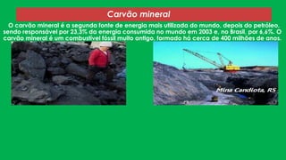 O carvão mineral é a segunda fonte de energia mais utilizada do mundo, depois do petróleo,
sendo responsável por 23,3% da energia consumida no mundo em 2003 e, no Brasil, por 6,6%. O
carvão mineral é um combustível fóssil muito antigo, formado há cerca de 400 milhões de anos.
Carvão mineral
 