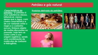 Características do
petróleo: O petróleo é
uma substância oleosa,
inflamável, menos
densa que a água, com
cheiro característico e
de cor variando entre o
negro e o castanho
escuro. Embora objeto
de muitas discussões no
passado, hoje tem-se
como certa a sua
origem orgânica, sendo
uma combinação de
moléculas de carbono
e hidrogênio.
Petróleo e gás natural
Produtos derivado do petróleo:
 