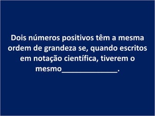 Dois números positivos têm a mesma
ordem de grandeza se, quando escritos
   em notação científica, tiverem o
        mesmo_____________.
 