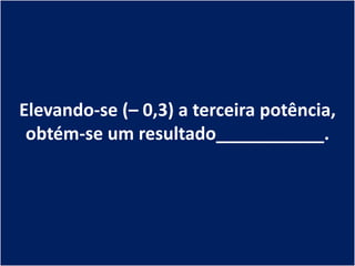 Elevando-se (– 0,3) a terceira potência,
 obtém-se um resultado___________.
 