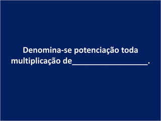Denomina-se potenciação toda
multiplicação de_________________.
 