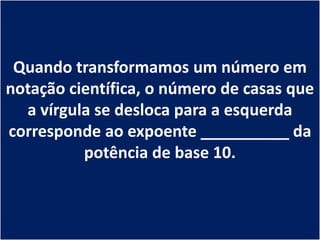 Quando transformamos um número em
notação científica, o número de casas que
  a vírgula se desloca para a esquerda
corresponde ao expoente __________ da
          potência de base 10.
 
