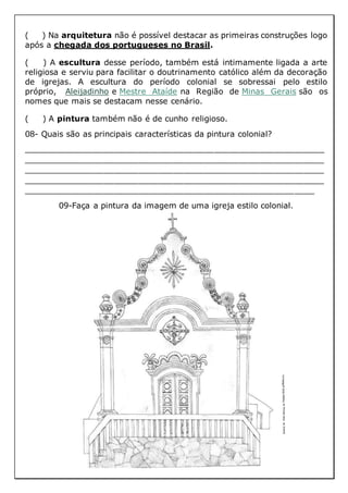 ( ) Na arquitetura não é possível destacar as primeiras construções logo
após a chegada dos portugueses no Brasil.
( ) A escultura desse período, também está intimamente ligada a arte
religiosa e serviu para facilitar o doutrinamento católico além da decoração
de igrejas. A escultura do período colonial se sobressai pelo estilo
próprio, Aleijadinho e Mestre Ataíde na Região de Minas Gerais são os
nomes que mais se destacam nesse cenário.
( ) A pintura também não é de cunho religioso.
08- Quais são as principais características da pintura colonial?
____________________________________________________________
____________________________________________________________
____________________________________________________________
____________________________________________________________
__________________________________________________________
09-Faça a pintura da imagem de uma igreja estilo colonial.
 
