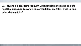 01 – Quando o brasileiro Joaquim Cruz ganhou a medalha de ouro
nas Olimpíadas de Los Angeles, correu 800m em 100s. Qual foi sua
velocidade média?

 