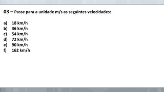 03 – Passe para a unidade m/s as seguintes velocidades:
a)
b)
c)
d)
e)
f)

18 km/h
36 km/h
54 km/h
72 km/h
90 km/h
162 km/h

 
