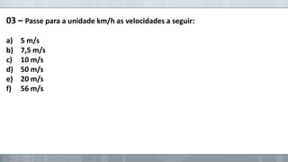 03 – Passe para a unidade km/h as velocidades a seguir:
a)
b)
c)
d)
e)
f)

5 m/s
7,5 m/s
10 m/s
50 m/s
20 m/s
56 m/s

 