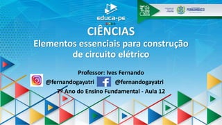 CIÊNCIAS
Elementos essenciais para construção
de circuito elétrico
Professor: Ives Fernando
@fernandogayatri @fernandogayatri
7º Ano do Ensino Fundamental - Aula 12
 