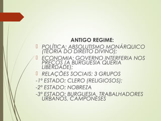ANTIGO REGIME:
 POLÍTICA: ABSOLUTISMO MONÁRQUICO
(TEORIA DO DIREITO DIVINO);
 ECONOMIA: GOVERNO INTERFERIA NOS
PREÇOS (A BURGUESIA QUERIA
LIBERDADE);
 RELAÇÕES SOCIAIS: 3 GRUPOS
-1º ESTADO: CLERO (RELIGIOSOS);
-2º ESTADO: NOBREZA
-3º ESTADO: BURGUESIA, TRABALHADORES
URBANOS, CAMPONESES
 