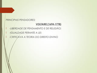 PRINCIPAIS PENSADORES:
VOLTAIRE (1694-1778)
 -LIBERDADE DE PENSAMENTO E DE RELIGIÃO;
 -IGUALDADE PERANTE A LEI;
 -CRITICAVA A TEORIA DO DIREITO DIVINO
 