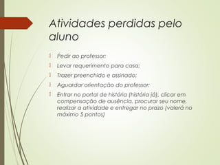 Atividades perdidas pelo
aluno
 Pedir ao professor;
 Levar requerimento para casa;
 Trazer preenchido e assinado;
 Aguardar orientação do professor;
 Entrar no portal de história (história já), clicar em
compensação de ausência, procurar seu nome,
realizar a atividade e entregar no prazo (valerá no
máximo 5 pontos)
 