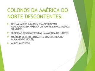 COLONOS DA AMÉRICA DO
NORTE DESCONTENTES:
 APENAS NAVIOS INGLESES TRANSPORTAVAM
MERCADORIAS DA AMÉRICA DO NOR­TE E PARA AMÉRICA
DO NORTE;
 PROIBIÇÃO DE MANUFATURAS NA AMÉRICA DO NORTE;
 AUSÊNCIA DE REPRESENTANTES DOS COLONOS NO
PARLAMENTO INGLÊS;
 VÁRIOS IMPOSTOS.
 