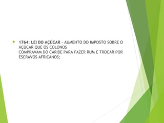  1764: LEI DO AÇÚCAR - AUMENTO DO IMPOSTO SOBRE O
AÇÚCAR QUE OS COLONOS
COMPRAVAM DO CARIBE PARA FAZER RUM E TROCAR POR
ESCRAVOS AFRICANOS;
 