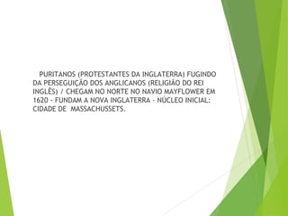 PURITANOS (PROTESTANTES DA INGLATERRA) FUGINDO
DA PERSEGUIÇÃO DOS ANGLICANOS (RELIGIÃO DO REI
INGLÊS) / CHEGAM NO NORTE NO NAVIO MAYFLOWER EM
1620 - FUNDAM A NOVA INGLATERRA - NÚCLEO INICIAL:
CIDADE DE MASSACHUSSETS.
 
