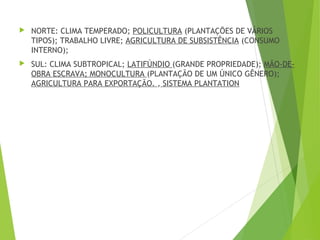  NORTE: CLIMA TEMPERADO; POLICULTURA (PLANTAÇÕES DE VÁRIOS
TIPOS); TRABALHO LIVRE; AGRICULTURA DE SUBSISTÊNCIA (CONSUMO
INTERNO);
 SUL: CLIMA SUBTROPICAL; LATIFÚNDIO (GRANDE PROPRIEDADE); MÃO-DE-
OBRA ESCRAVA; MONOCULTURA (PLANTAÇÃO DE UM ÚNICO GÊNERO);
AGRICULTURA PARA EXPORTAÇÃO. , SISTEMA PLANTATION
 