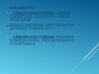 PARLAMENTO
 CÂMARA DOS LORDES: LORDES
ESPIRITUAIS: LÍDERES DA IGREJA
ANGLICANA
LORDES TEMPORAIS: ARISTOCRATAS
(DUQUES, CONDES, ETC )
 CÂMARA DOS COMUNS: PEQUENA
NOBREZA RURAL (PRESBITERIANOS
E PURITANOS)
 