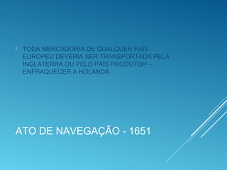 ATO DE NAVEGAÇÃO - 1651
 TODA MERCADORIA DE QUALQUER PAÍS
EUROPEU DEVERIA SER TRANSPORTADA PELA
INGLATERRA OU PELO PAÍS PRODUTOR –
ENFRAQUECER A HOLANDA
 