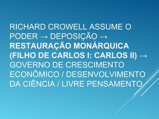 RICHARD CROWELL ASSUME O
PODER → DEPOSIÇÃO →
RESTAURAÇÃO MONÁRQUICA
(FILHO DE CARLOS I: CARLOS II) →
GOVERNO DE CRESCIMENTO
ECONÔMICO / DESENVOLVIMENTO
DA CIÊNCIA / LIVRE PENSAMENTO
 