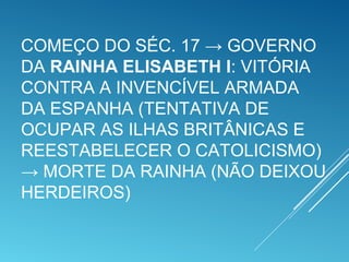 COMEÇO DO SÉC. 17 → GOVERNO
DA RAINHA ELISABETH I: VITÓRIA
CONTRA A INVENCÍVEL ARMADA
DA ESPANHA (TENTATIVA DE
OCUPAR AS ILHAS BRITÂNICAS E
REESTABELECER O CATOLICISMO)
→ MORTE DA RAINHA (NÃO DEIXOU
HERDEIROS)
 