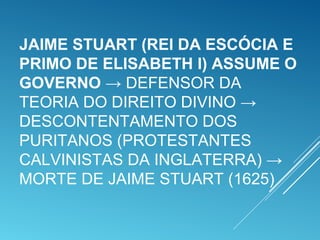 JAIME STUART (REI DA ESCÓCIA E
PRIMO DE ELISABETH I) ASSUME O
GOVERNO → DEFENSOR DA
TEORIA DO DIREITO DIVINO →
DESCONTENTAMENTO DOS
PURITANOS (PROTESTANTES
CALVINISTAS DA INGLATERRA) →
MORTE DE JAIME STUART (1625)
 