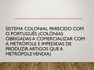 SISTEMA COLONIAL PARECIDO COM
O PORTUGUÊS (COLÔNIAS
OBRIGADAS A COMERCIALIZAR COM
A METRÓPOLE E IMPEDIDAS DE
PRODUZIR ARTIGOS QUE A
METRÓPOLEVENDIA)
 