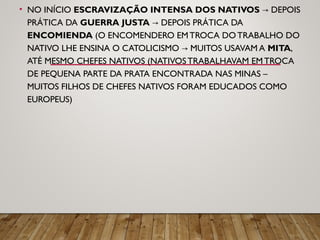 • NO INÍCIO ESCRAVIZAÇÃO INTENSA DOS NATIVOS DEPOIS→
PRÁTICA DA GUERRA JUSTA DEPOIS PRÁTICA DA→
ENCOMIENDA (O ENCOMENDERO EMTROCA DOTRABALHO DO
NATIVO LHE ENSINA O CATOLICISMO MUITOS USAVAM A→ MITA,
ATÉ MESMO CHEFES NATIVOS (NATIVOSTRABALHAVAM EMTROCA
DE PEQUENA PARTE DA PRATA ENCONTRADA NAS MINAS –
MUITOS FILHOS DE CHEFES NATIVOS FORAM EDUCADOS COMO
EUROPEUS)
 