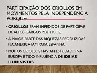 PARTICIPAÇÃO DOS CRIOLLOS EM
MOVIMENTOS PELA INDEPENDÊNCIA
PORQUE:
• CRIOLLOS ERAM IMPEDIDOS DE PARTICIPAR
DE ALTOS CARGOS POLÍTICOS;
• A MAIOR PARTE DAS RIQUEZAS PRODUZIDAS
NA AMÉRICA IAM PARA ESPANHA;
• MUITOS CRIOLLOS HAVIAM ESTUDADO NA
EUROPA E TIDO INFLUÊNCIA DE IDEIAS
ILUMINISTAS.
 
