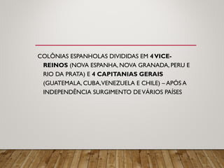 COLÔNIAS ESPANHOLAS DIVIDIDAS EM 4VICE-
REINOS (NOVA ESPANHA, NOVA GRANADA, PERU E
RIO DA PRATA) E 4 CAPITANIAS GERAIS
(GUATEMALA, CUBA,VENEZUELA E CHILE) – APÓS A
INDEPENDÊNCIA SURGIMENTO DEVÁRIOS PAÍSES
 