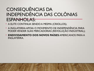 CONSEQUÊNCIAS DA
INDEPENDÊNCIA DAS COLÔNIAS
ESPANHOLAS:
• A ELITE CONTINUA SENDO A MESMA (CRIOLLOS);
• A INGLATERRA APOIA O MOVIMENTO DE INDEPENDÊNCIA PARA
PODERVENDER SUAS MERCADORIAS (REVOLUÇÃO INDUSTRIAL);
• ENDIVIDAMENTO DOS NOVOS PAÍSES AMERICANOS PARA A
INGLATERRA.
 
