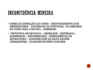  CRISE DE EXTRAÇÃO DO OURO – ENDIVIDAMENTO DOS
MINERADORES - EXIGÊNCIA DE PORTUGAL: 100 ARROBAS
DE OURO/ANO (1500 KG) – DERRAMA;
 TENTATIVA DE REVOLTA – LIBERDADE – REPÚBLICA –
ILUMINISMO – UNIVERSIDADE – PERMANÊNCIA DA
ESCRAVIDÃO – JOAQUIM JOSÉ DA SILVA XAVIER
(TIRADENTES) – JOAQUIM SILVÉRIO DOS REIS
 