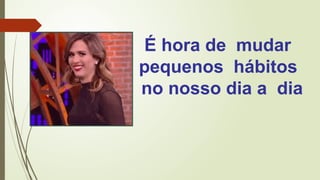 É hora de mudar
pequenos hábitos
no nosso dia a dia
 