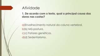Atividade
1. De acordo com o texto, qual a principal causa das
dores nas costas?
a)Envelhecimento natural da coluna vertebral.
b)b) Má postura.
c)c) Fatores genéticos.
d)d) Sedentarismo.
 