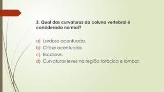 3. Qual das curvaturas da coluna vertebral é
considerada normal?
a) Lordose acentuada.
b) Cifose acentuada.
c) Escoliose.
d) Curvaturas leves na região torácica e lombar.
 