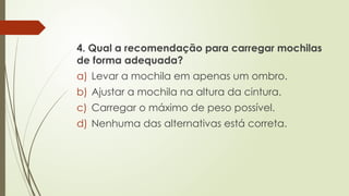 4. Qual a recomendação para carregar mochilas
de forma adequada?
a) Levar a mochila em apenas um ombro.
b) Ajustar a mochila na altura da cintura.
c) Carregar o máximo de peso possível.
d) Nenhuma das alternativas está correta.
 