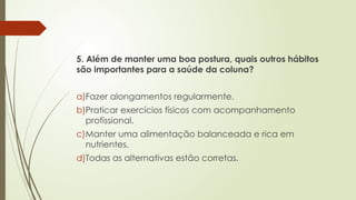 5. Além de manter uma boa postura, quais outros hábitos
são importantes para a saúde da coluna?
a)Fazer alongamentos regularmente.
b)Praticar exercícios físicos com acompanhamento
profissional.
c)Manter uma alimentação balanceada e rica em
nutrientes.
d)Todas as alternativas estão corretas.
 