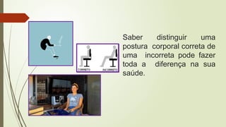 Saber distinguir uma
postura corporal correta de
uma incorreta pode fazer
toda a diferença na sua
saúde.
 
