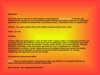 Introdução As células são os menores e mais simples componentes do  corpo humano . A maioria das células são tão pequenas, que é necessário juntar milhares para cobrir a área de um centímetro quadrado. As unidades de medida são o macrômetro (µm), o nanômetro (nm) e o angstron (Å). Células - rins, pele e fígado (30 µm em média); hemácias (entre 5 µm e 7µm). Óvulo - 0,1 mm. Citologia O termo célula (do grego kytos = cela; do latim cella = espaço vazio), foi usado pela primeira vez por Robert Hooke (em 1655) para descrever suas investigações sobre a constituição da cortiça analisada através de lentes de aumento. A teoria celular, porém, só foi formulada em 1839 por Schleiden e Schwann, onde concluíram que todo ser vivo é constituído por unidades fundamentais: as células. Assim, desenvolveu-se a citologia (ciência que estuda as células), importante ramo da Biologia. As células provêm de outras preexistentes. As reações metabólicas do organismo ocorrem nas células. Componentes químicos da célula Água  - 70% do volume celular é composto por água, que dissolve e transporta materiais na célula e participa de inúmeras reações bioquímicas. Sais minerais - São reguladores químicos. 