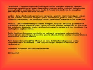 Carboidratos - Compostos orgânicos formados por carbono, hidrogênio e oxigênio. Exemplos: monossacarídeos (glicose e frutose); dissacarídeos (sacarose, lactose e maltose); polissacarídeos (amido, glicogênio e celulose). Que tem a função de fornecer energia através das oxidações e participação em algumas estruturas celulares. Lipídios - Compostos formados por carbono, hidrogênio e oxigênio; insolúveis em água e solúveis em éter, acetona e clorofórmio. Exemplos: lipídios simples (óleos, gorduras e cera) e lipídios complexos (fosfolipídios). Tem participação celular e fornecimento de energia através da oxidação. Proteínas - Compostos formados por carbono, hidrogênio, oxigênio e nitrogênio, que constituem polipeptídios (cadeias de aminoácidos). Exemplo: Albumina, globulina, hemoglobina etc. Sua função é na participação da estrutura celular, na defesa (anticorpos), no transporte de íons e moléculas e na catalisação de reações químicas. Ácidos Nucléicos - Compostos constituídos por cadeias de nucleotídeos; cada nucleotídeo é formado por uma base nitrogenada (adenina, guanina, citosina, timina e uracila), um açúcar (ribose e desoxirribose) e um ácido fosfórico. Ácido Desoxirribonucléico (DNA) - Molécula em forma de hélice formada por duas cadeias complementares de nucleotídeos. O DNA é responsável pela transmissão hereditária das características. membrana; ocorre tanto passiva quanto ativamente. Célula Animal 