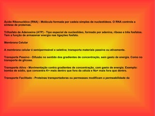 Ácido Ribonucléico (RNA) - Molécula formada por cadeia simples de nucleotídeos. O RNA controla a síntese de proteínas. Trifosfato de Adenosina (ATP) - Tipo especial de nucleotídeo, formado por adenina, ribose e três fosfatos. Tem a função de armazenar energia nas ligações fosfato. Membrana Celular A membrana celular é semipermeável e seletiva; transporta materiais passiva ou ativamente. Transporte Passivo - Difusão no sentido dos gradientes de concentração, sem gasto de energia. Como no transporte de glicose. Transporte Ativo - Movimentação contra gradientes de concentração, com gasto de energia. Exemplo: bomba de sódio, que concentra K+ mais dentro que fora da célula e Na+ mais fora que dentro. Transporte Facilitado - Proteínas transportadoras ou permeases modificam a permeabilidade da 