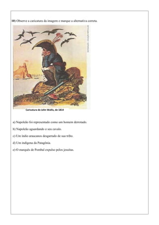 10) Observe a caricatura da imagem e marque a alternativa correta.
a) Napoleão foi representado como um homem derrotado.
b) Napoleão aguardando o seu cavalo.
c) Um índio araucanos desgarrado de sua tribo.
d) Um indígena da Patagônia.
e) O marquês de Pombal expulso pelos jesuítas.
Caricatura de John Wallis, de 1814
 