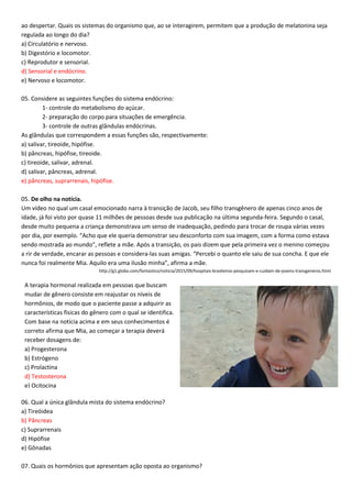 ao despertar. Quais os sistemas do organismo que, ao se interagirem, permitem que a produção de melatonina seja
regulada ao longo do dia?
a) Circulatório e nervoso.
b) Digestório e locomotor.
c) Reprodutor e sensorial.
d) Sensorial e endócrino.
e) Nervoso e locomotor.
05. Considere as seguintes funções do sistema endócrino:
1- controle do metabolismo do açúcar.
2- preparação do corpo para situações de emergência.
3- controle de outras glândulas endócrinas.
As glândulas que correspondem a essas funções são, respectivamente:
a) salivar, tireoide, hipófise.
b) pâncreas, hipófise, tireoide.
c) tireoide, salivar, adrenal.
d) salivar, pâncreas, adrenal.
e) pâncreas, suprarrenais, hipófise.
05. De olho na notícia.
Um vídeo no qual um casal emocionado narra à transição de Jacob, seu filho transgênero de apenas cinco anos de
idade, já foi visto por quase 11 milhões de pessoas desde sua publicação na última segunda-feira. Segundo o casal,
desde muito pequena a criança demonstrava um senso de inadequação, pedindo para trocar de roupa várias vezes
por dia, por exemplo. “Acho que ele queria demonstrar seu desconforto com sua imagem, com a forma como estava
sendo mostrada ao mundo”, reflete a mãe. Após a transição, os pais dizem que pela primeira vez o menino começou
a rir de verdade, encarar as pessoas e considera-las suas amigas. “Percebi o quanto ele saiu de sua concha. E que ele
nunca foi realmente Mia. Aquilo era uma ilusão minha”, afirma a mãe.
http://g1.globo.com/fantastico/noticia/2015/09/hospitais-brasileiros-pesquisam-e-cuidam-de-jovens-transgeneros.html
06. Qual a única glândula mista do sistema endócrino?
a) Tireóidea
b) Pâncreas
c) Suprarrenais
d) Hipófise
e) Gônadas
07. Quais os hormônios que apresentam ação oposta ao organismo?
A terapia hormonal realizada em pessoas que buscam
mudar de gênero consiste em reajustar os níveis de
hormônios, de modo que o paciente passe a adquirir as
características físicas do gênero com o qual se identifica.
Com base na notícia acima e em seus conhecimentos é
correto afirma que Mia, ao começar a terapia deverá
receber dosagens de:
a) Progesterona
b) Estrógeno
c) Prolactina
d) Testosterona
e) Ocitocina
 
