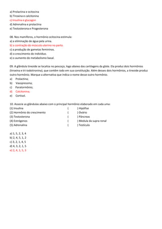 a) Prolactina e ocitocina
b) Tiroxina e calcitonina
c) Insulina e glucagon
d) Adrenalina e prolactina
e) Testosterona e Progesterona
08. Nos mamíferos, o hormônio ocitocina estimula:
a) a eliminação de água pela urina.
b) a contração do músculo uterino no parto.
c) a produção de gametas femininos.
d) o crescimento do indivíduo.
e) o aumento do metabolismo basal.
09. A glândula tireoide se localiza no pescoço, logo abaixo das cartilagens da glote. Ela produz dois hormônios
(tiroxina e tri-iodotironina), que contêm iodo em sua constituição. Além desses dois hormônios, a tireoide produz
outro hormônio. Marque a alternativa que indica o nome desse outro hormônio.
a) Prolactina;
b) Vasopressina;
c) Paratormônio;
d) Calcitonina;
e) Cortisol.
10. Associe as glândulas abaixo com o principal hormônio elaborado em cada uma:
(1) Insulina ( ) Hipófise
(2) Hormônio do crescimento ( ) Ovário
(3) Testosterona ( ) Pâncreas
(4) Estrógenos ( ) Medula da supra-renal
(5) Adrenalina ( ) Testículo
a) 1, 5, 2, 3, 4
b) 2, 4, 5, 1, 2
c) 3, 2, 1, 4, 5
d) 4, 3, 2, 1, 5
e) 2, 4, 1, 5, 3
 