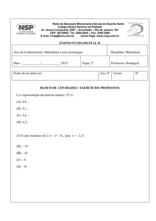 Rede de Educação Missionárias Servas do Espírito Santo
Colégio Nossa Senhora da Piedade
Av. Amaro Cavalcanti, 2591 – Encantado – Rio de Janeiro / RJ
CEP: 20735042 Tel: 2594-5043 – Fax: 2269-3409
E-mail: cnsp@terra.com.br Home Page: www.cnsp.com.br
ENSINO FUNDAMENTAL II
Área de Conhecimento: Matemática e suas tecnologias Disciplina: Matemática
Data : ____________/____________/2012 Etapa: 2ª Professora: Rosângela
BLOCO DE ATIVIDADES / EXERCÍCIOS PROPOSTOS
1) A representação decimal do número √27 é:
(A) 4,8...
(B) 5,1...
(C) 5,8...
(D) 6,2...
2) O valor numérico de 2 x³ - x² - 3x, para x = - 2, é:
(A) – 10
(B) - 14
(C) - 6
(D) 18
Nome do (a) aluno (a): Ano: 8º Turma: Nº
 