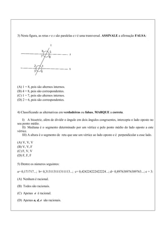 3) Nesta figura, as retas r e s são paralelas e t é uma transversal. ASSINALE a afirmação FALSA:
(A) 1 = 8, pois são alternos internos.
(B) 4 = 8, pois são correspondentes.
(C) 1 = 7, pois são alternos internos.
(D) 2 = 6, pois são correspondentes.
4) Classificando as alternativas em verdadeiras ou falsas, MARQUE a correta.
I) A bissetriz, além de dividir o ângulo em dois ângulos congruentes, intercepta o lado oposto no
seu ponto médio.
II) Mediana é o segmento determinado por um vértice e pelo ponto médio do lado oposto a este
vértice.
III) A altura é o segmento de reta que une um vértice ao lado oposto e é perpendicular a esse lado.
(A) V, V, V
(B) V, V, F
(C) F, V, V
(D) F, F, F
5) Dentre os números seguintes:
a= 0,171717...; b= 0,313113111311113...; c= 0,424224222422224...; d= 0,897638976389763...; e = 3:
(A) Nenhum é racional.
(B) Todos são racionais.
(C) Apenas e é racional.
(D) Apenas a, d, e são racionais.
 