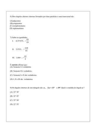 6) Dois ângulos alternos internos formados por duas paralelas e uma transversal são:
(A)adjacentes
(B)congruentes
(C) complementares
(D) suplementares
7) Sobre as igualdades
I. 0,757575... =
II. 2,5333... =
III. 1,444=...=
É correto afirmar que:
(A) Somente I é verdadeira.
(B) Somente II é verdadeira.
(C) Somente I e II são verdadeiras.
(D) I, II e III são verdadeiras.
8) Os ângulos internos de um triângulo são: a , 5.a + 15° e 30°. Qual é a medida do ângulo a ?
(A) 22° 30’
(B) 22° 45’
(C) 22° 50’
(D) 22° 55’
 