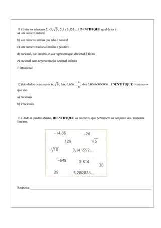11) Entre os números 5; -5; ; 5,5 e 5,555..., IDENTIFIQUE qual deles é:
a) um número natural
b) um número inteiro que não é natural
c) um número racional inteiro e positivo
d) racional, não inteiro, e sua representação decimal é finita
e) racional com representação decimal infinita
f) irracional
12)São dados os números 6; ; 6,6; 6,666...; ; -6 e 6,06660060006... IDENTIFIQUE os números
que são:
a) racionais
b) irracionais
13) Dado o quadro abaixo, IDENTIFIQUE os números que pertencem ao conjunto dos números
Inteiros.
Resposta:___________________________________________________________________________
 