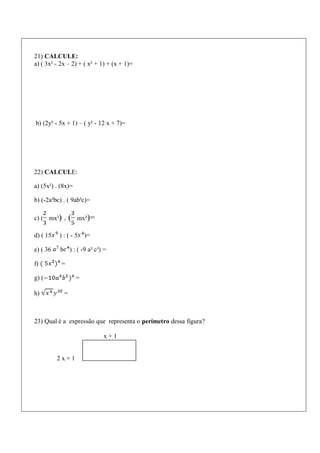 21) CALCULE:
a) ( 3x² - 2x – 2) + ( x² + 1) + (x + 1)=
b) (2y² - 5x + 1) – ( y² - 12 x + 7)=
22) CALCULE:
a) (5x²) . (8x)=
b) (-2a²bc) . ( 9ab³c)=
c) ( mx²) . ( mx²)=
d) ( 15 ) : ( - 5 )=
e) ( 36 b ) : ( -9 a² c³) =
f) =
g) ( =
h) =
23) Qual é a expressão que representa o perímetro dessa figura?
x + 1
2 x + 1
 